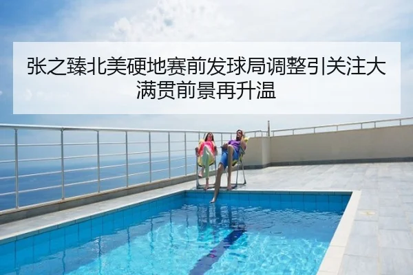 张之臻北美硬地赛前发球局调整引关注大满贯前景再升温
