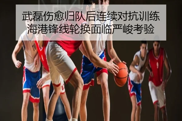 武磊伤愈归队后连续对抗训练 海港锋线轮换面临严峻考验