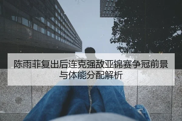 陈雨菲复出后连克强敌亚锦赛争冠前景与体能分配解析