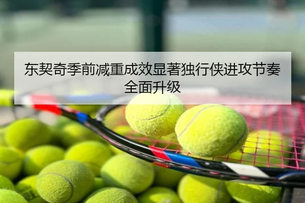 东契奇季前减重成效显著独行侠进攻节奏全面升级
